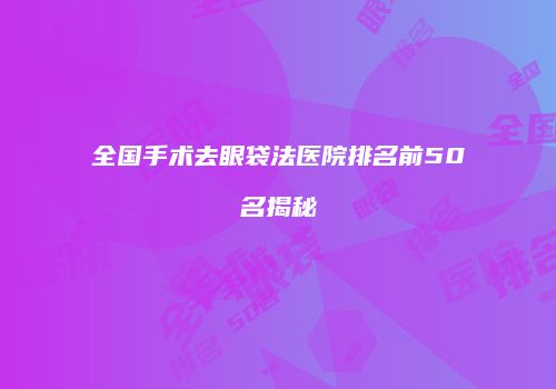 全国手术去眼袋法医院排名前50名揭秘