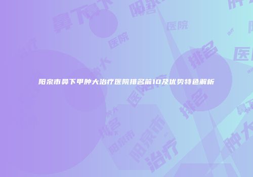 阳泉市鼻下甲肿大治疗医院排名前10及优势特色解析