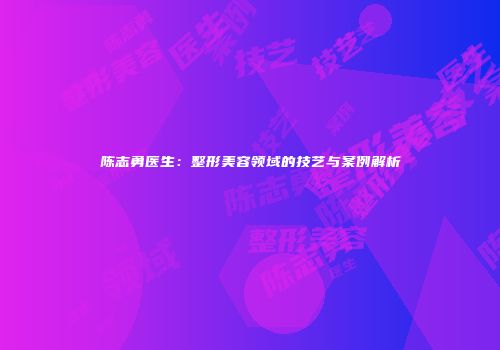 陈志勇医生：整形美容领域的技艺与案例解析
