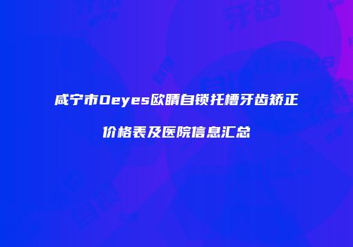 咸宁市Oeyes欧睛自锁托槽牙齿矫正价格表及医院信息汇总