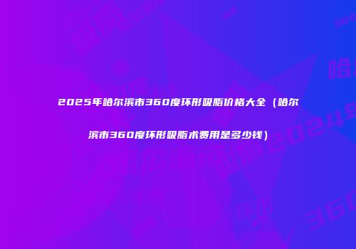 2025年哈尔滨市360度环形吸脂价格大全（哈尔滨市360度环形吸脂术费用是多少钱）