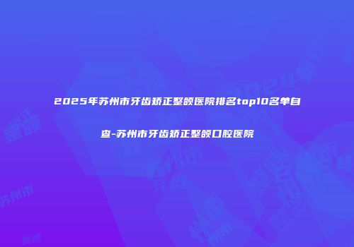2025年苏州市牙齿矫正整颌医院排名top10名单自查-苏州市牙齿矫正整颌口腔医院
