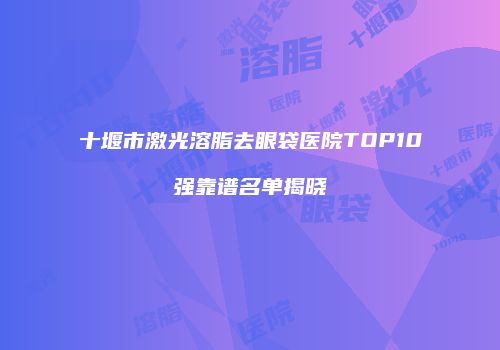 十堰市激光溶脂去眼袋医院TOP10强靠谱名单揭晓