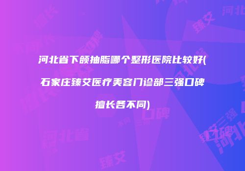 河北省下颌抽脂哪个整形医院比较好(石家庄臻艾医疗美容门诊部三强口碑擅长各不同)