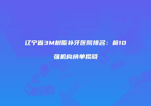 辽宁省3M树脂补牙医院排名：前10强机构榜单揭晓