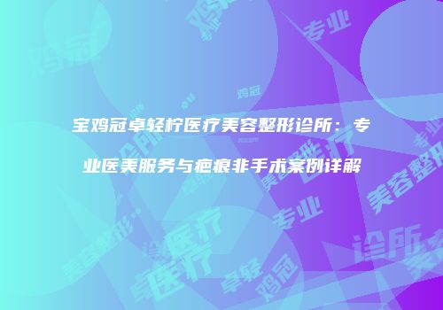 宝鸡冠卓轻柠医疗美容整形诊所：专业医美服务与疤痕非手术案例详解