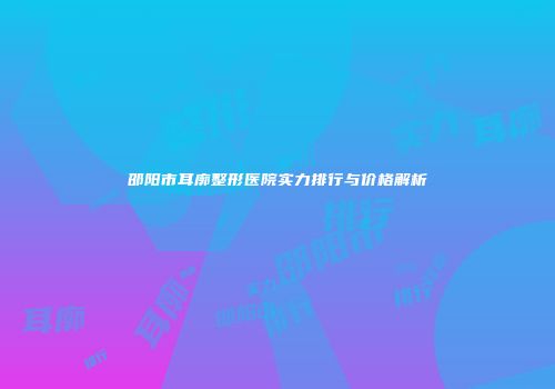 邵阳市耳廓整形医院实力排行与价格解析