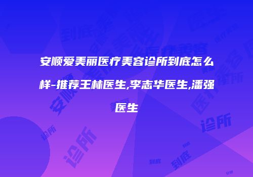 安顺爱美丽医疗美容诊所到底怎么样-推荐王林医生,李志华医生,潘强医生