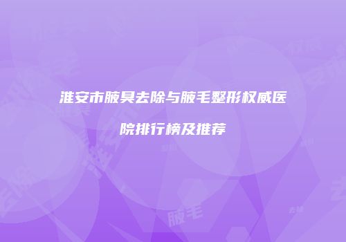 淮安市腋臭去除与腋毛整形权威医院排行榜及推荐