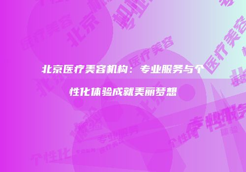 北京医疗美容机构：专业服务与个性化体验成就美丽梦想