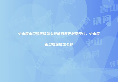 中山香山口腔医院怎么样请问看牙科要预约，中山香山口腔医院怎么样