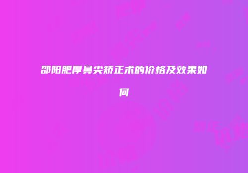 邵阳肥厚鼻尖矫正术的价格及效果如何