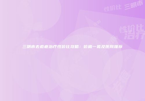 三明市去痘疤治疗性价比攻略：价格一览及医院推荐