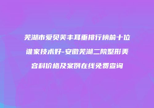 芜湖市爱贝芙丰耳垂排行榜前十位谁家技术好-安徽芜湖二院整形美容科价格及案例在线免费查询