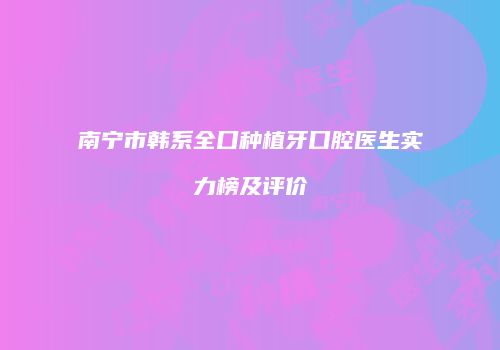 南宁市韩系全口种植牙口腔医生实力榜及评价