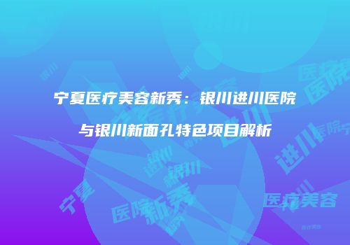 宁夏医疗美容新秀：银川进川医院与银川新面孔特色项目解析