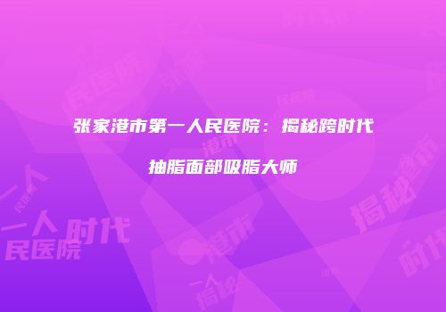 张家港市第一人民医院：揭秘跨时代抽脂面部吸脂大师