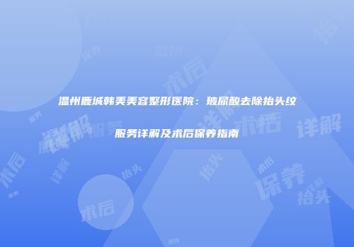 温州鹿城韩美美容整形医院：玻尿酸去除抬头纹服务详解及术后保养指南