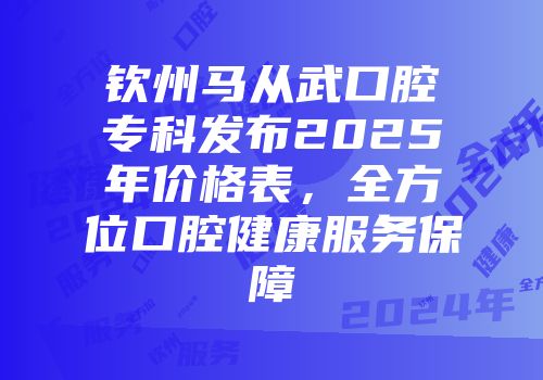 钦州马从武口腔专科发布2025年价格表，全方位口腔健康服务保障