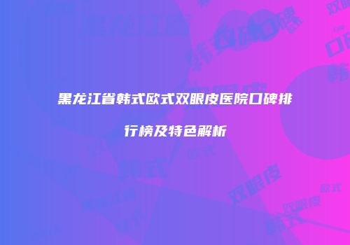 黑龙江省韩式欧式双眼皮医院口碑排行榜及特色解析