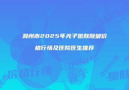 滁州市2025年光子嫩肤除皱价格行情及医院医生推荐