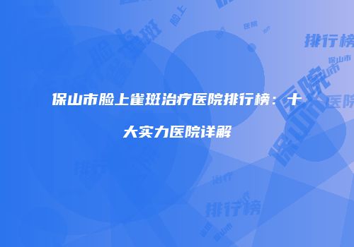 保山市脸上雀斑治疗医院排行榜：十大实力医院详解