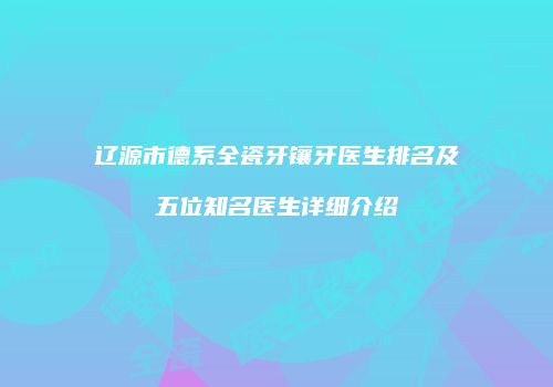 辽源市德系全瓷牙镶牙医生排名及五位知名医生详细介绍