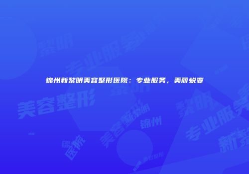 锦州新黎明美容整形医院：专业服务，美丽蜕变