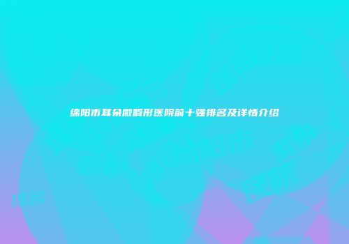 绵阳市耳朵微畸形医院前十强排名及详情介绍