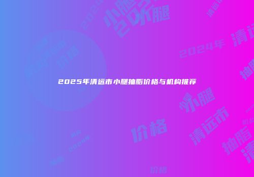 2025年清远市小腿抽脂价格与机构推荐
