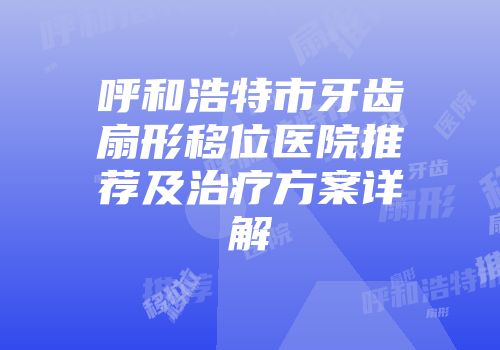 呼和浩特市牙齿扇形移位医院推荐及治疗方案详解