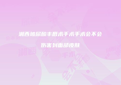 湘西玻尿酸丰唇术手术手术会不会伤害到面部皮肤