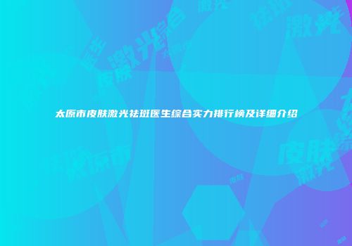 太原市皮肤激光祛斑医生综合实力排行榜及详细介绍