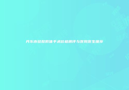 丹东市硅胶假体手术价格测评与医院医生推荐