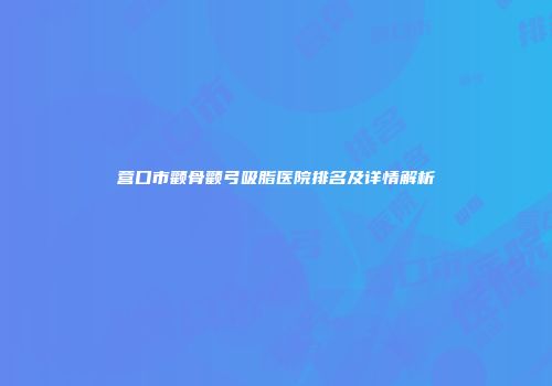 营口市颧骨颧弓吸脂医院排名及详情解析