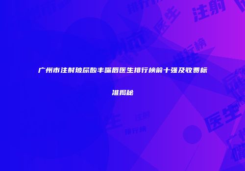 广州市注射玻尿酸丰嘴唇医生排行榜前十强及收费标准揭秘