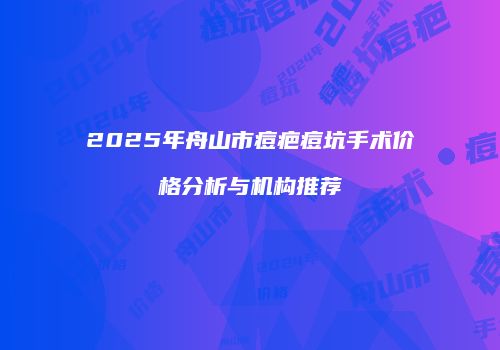 2025年舟山市痘疤痘坑手术价格分析与机构推荐