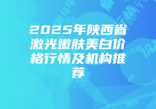 2025年陕西省激光嫩肤美白价格行情及机构推荐