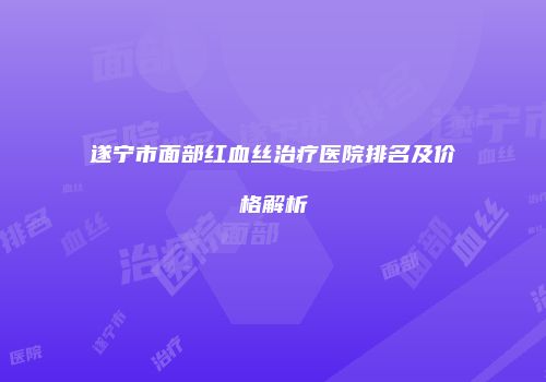 遂宁市面部红血丝治疗医院排名及价格解析