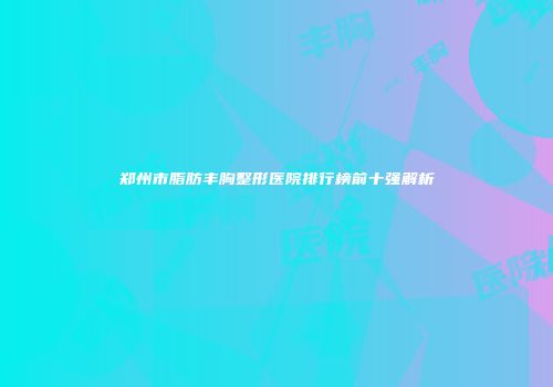 郑州市脂肪丰胸整形医院排行榜前十强解析