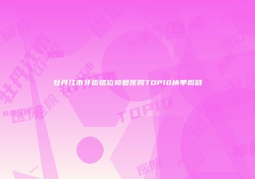 牡丹江市牙齿错位修复医院TOP10榜单揭晓