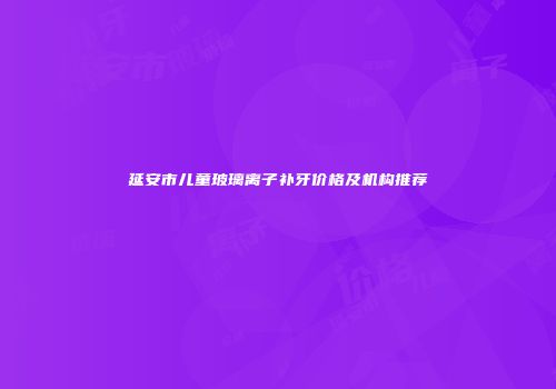 延安市儿童玻璃离子补牙价格及机构推荐