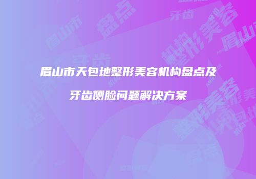 眉山市天包地整形美容机构盘点及牙齿侧脸问题解决方案