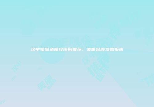 汉中祛除鱼尾纹医院推荐：美丽容颜攻略指南