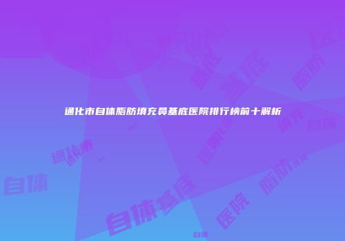 通化市自体脂肪填充鼻基底医院排行榜前十解析