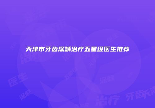 天津市牙齿深龋治疗五星级医生推荐