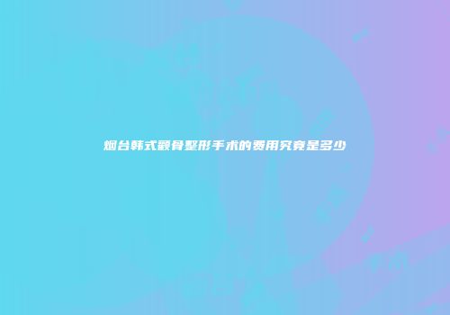 烟台韩式颧骨整形手术的费用究竟是多少