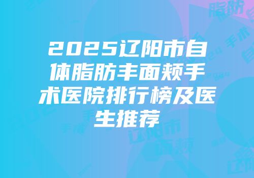2025辽阳市自体脂肪丰面颊手术医院排行榜及医生推荐