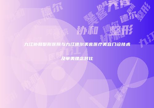 九江协和整形医院与九江德尔美客医疗美容门诊技术及审美理念对比
