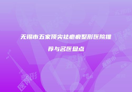 无锡市五家顶尖祛疤痕整形医院推荐与名医盘点